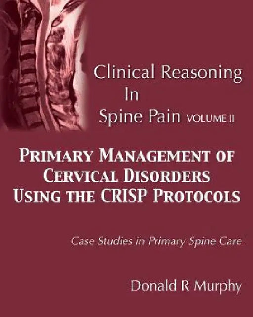 Clinical Reasoning in Spine Pain Volume II: Primary Management of Cervical Disorders Using the CRISP Protocols Case Studies in Primary Spine Care by Donald R. Murphy