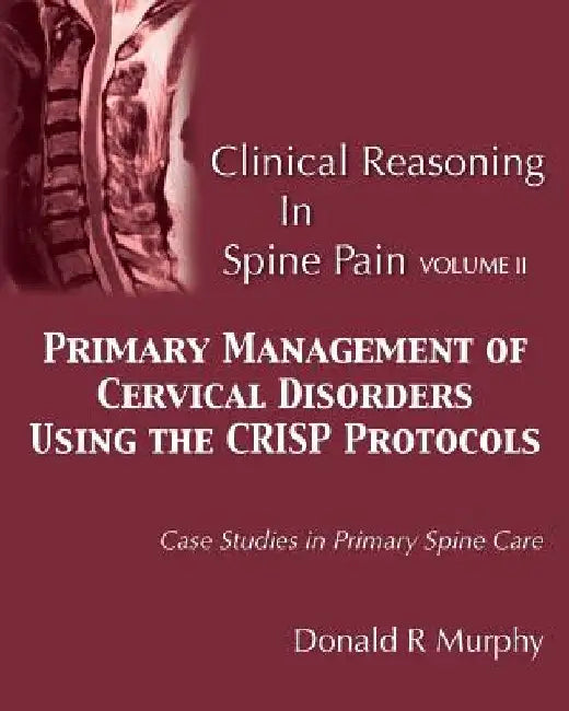 Clinical Reasoning in Spine Pain Volume II: Primary Management of Cervical Disorders Using the CRISP Protocols Case Studies in Primary Spine Care by Donald R. Murphy