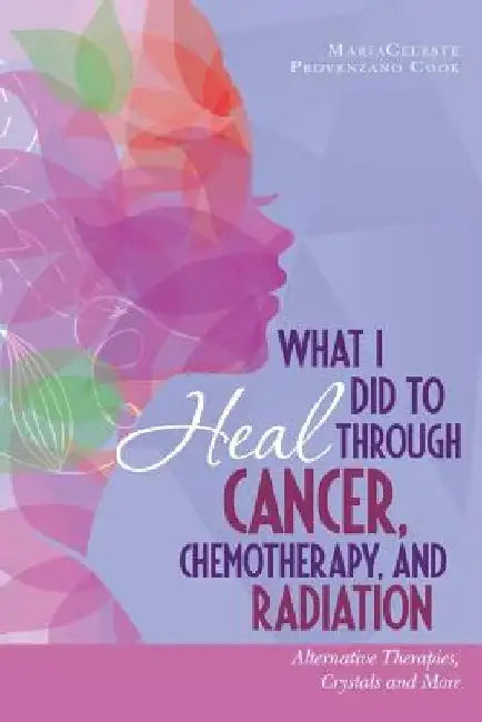What I Did to Heal Through Cancer, Chemotherapy, and Radiation: Alternative Therapies, Crystals, and More by Mariaceleste Provenzano Cook