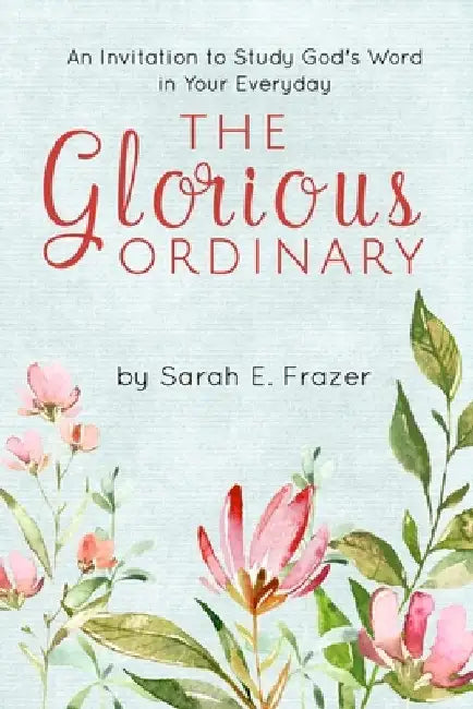 The Glorious Ordinary: An Invitation to Study God's Word in Your Everyday Life by Sarah E. Frazer
