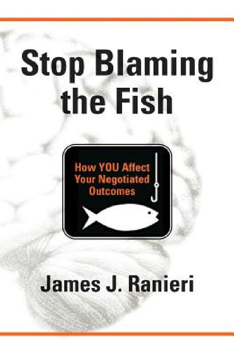 Stop Blaming the Fish: How YOU Affect Your Negotiated Outcomes by James J. Ranieri