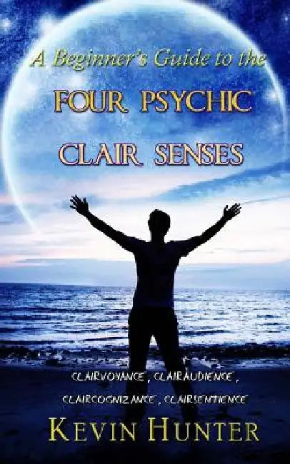 A Beginner's Guide to the Four Psychic Clair Senses: Clairvoyance, Clairaudience, Claircognizance, Clairsentience by Kevin Hunter