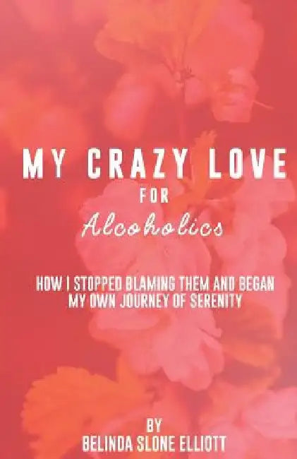 My Crazy Love for Alcoholics: How I Stopped Blaming Them and Began my Own Journey of Serenity by Belinda Elliott