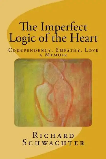 The Imperfect Logic of the Heart: Codependency, Empathy, Love A Memoir by Richard Schwachter