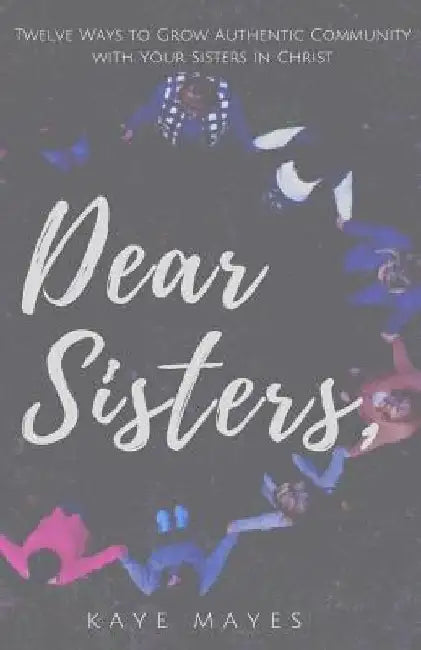 Dear Sisters: Twelve Ways to Grow Authentic Community with Your Sisters in Christ by Kaye Mayes