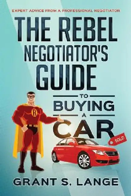 The Rebel Negotiator's Guide to Buying a Car: Expert Advice From a Professional Negotiator by Grant S. Lange