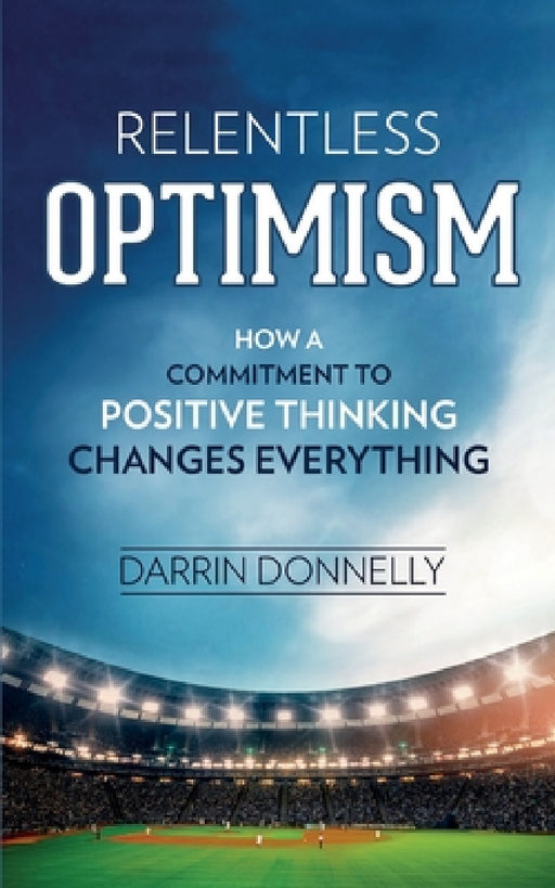 Relentless Optimism: How a Commitment to Positive Thinking Changes Everything by Darrin Donnelly