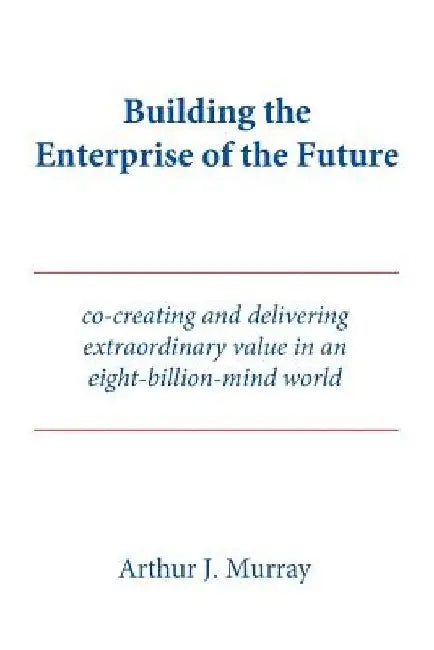 Building the Enterprise of the Future: Co-creating and delivering extraordinary value in an eight-billion-mind world by Arthur J. Murray