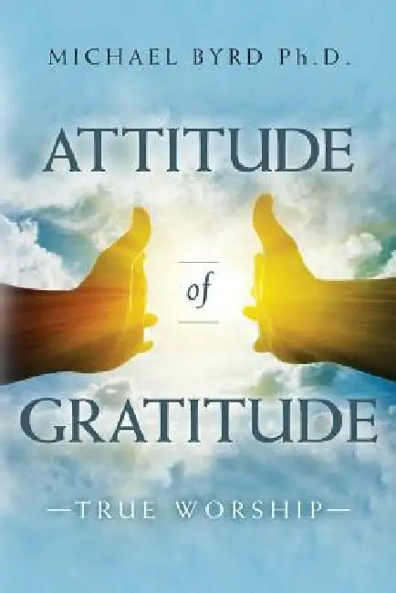 Attitude of Gratitude True Worship by Michael Byrd Ph. D.