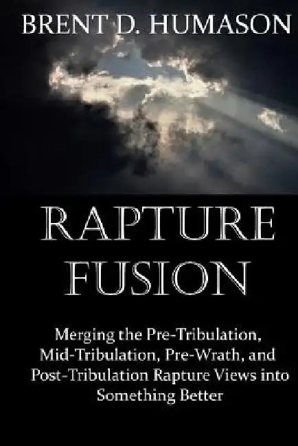 Rapture Fusion: Merging the Pre-Tribulation, Mid-Tribulation, Pre-Wrath, and Post-Tribulation Rapture Views into Something Better by Brent D. Humason