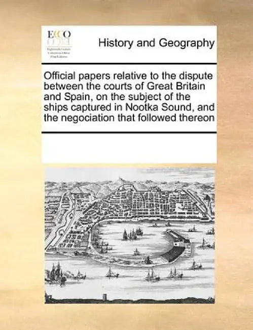 Official Papers Relative to the Dispute Between the Courts of Great Britain and Spain, on the Subject of the Ships Captured in Nootka Sound, and the N by See Notes Multiple Contributors