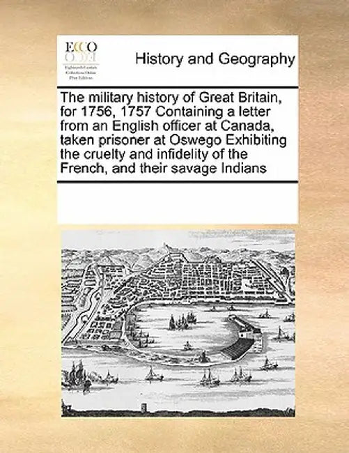 The Military History of Great Britain, for 1756, 1757 Containing a Letter from an English Officer at Canada, Taken Prisoner at Oswego Exhibiting the C by Multiple Contributors