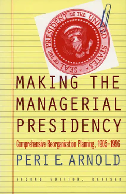 Making the Managerial Presidency: Comprehensive Reorganization Planning, 1905-1996?second Edition, Revised by Peri E. Arnold