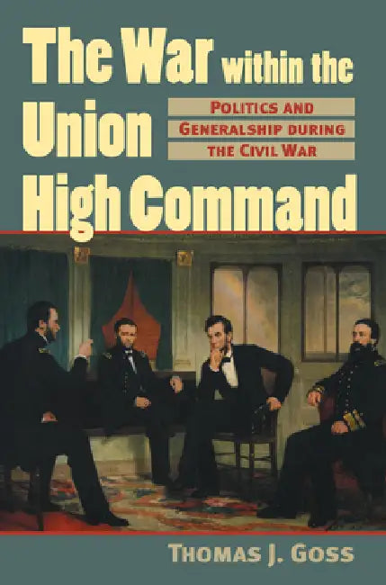 The War Within the Union High Command: Politics and Generalship during the Civil War by Thomas Joseph Goss