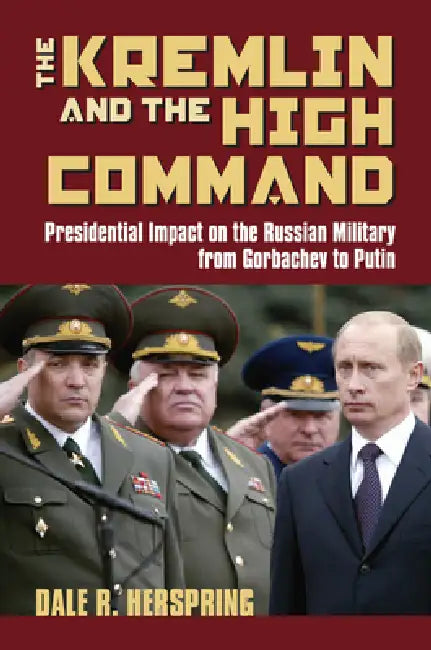 The Kremlin & the High Command: Presidential Impact on the Russian Military from Gorbachev to Putin by Dale R. Herspring
