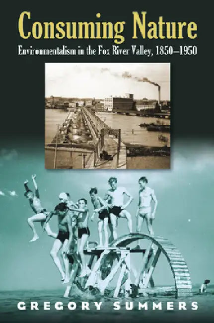 Consuming Nature: Environmentalism in the Fox River Valley, 1850-1950 by Gregory Summers
