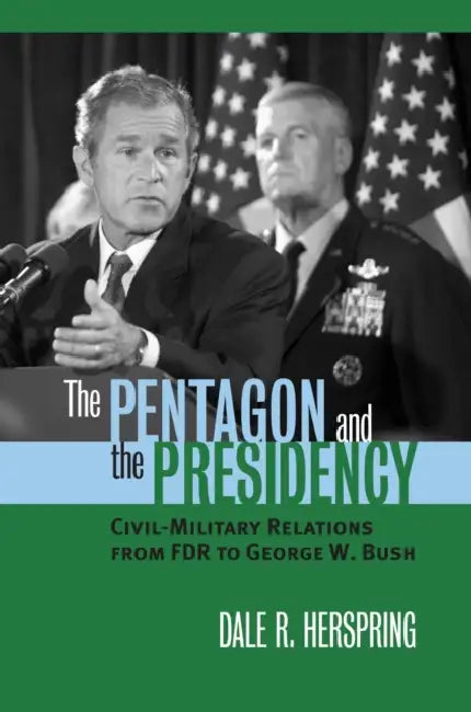 The Pentagon and the Presidency: Civil-Military Relations from FDR to George W. Bush by Dale R. Herspring
