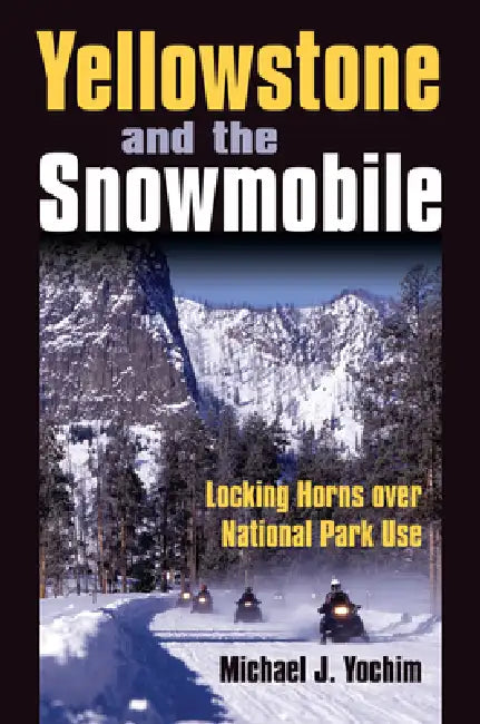 Yellowstone and the Snowmobile: Locking Horns over National Park Use by Michael J. Yochim