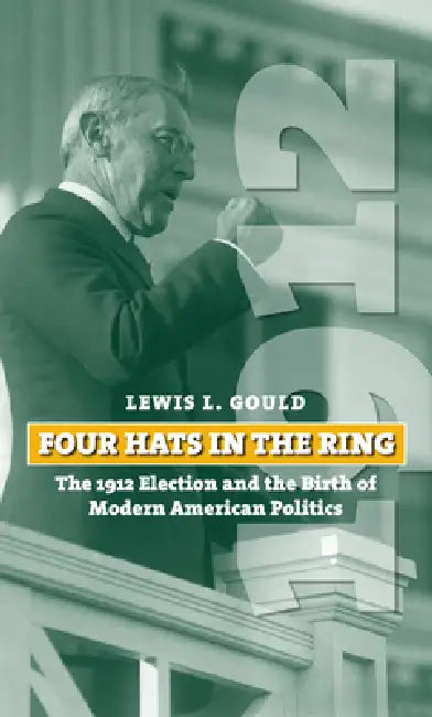 Four Hats in the Ring: The 1912 Election and the Birth of Modern American Politics by Lewis L. Gould