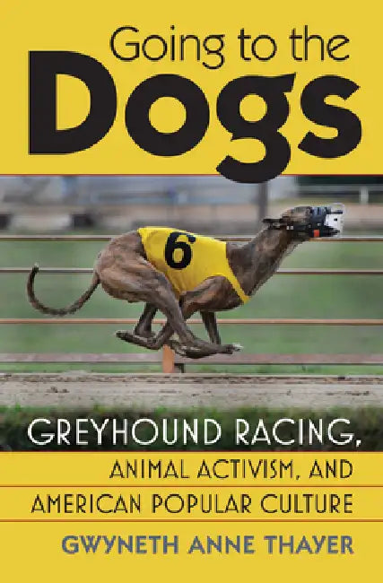 Going to the Dogs: Greyhound Racing, Animal Activism, and American Popular Culture by Gwyneth Anne Thayer