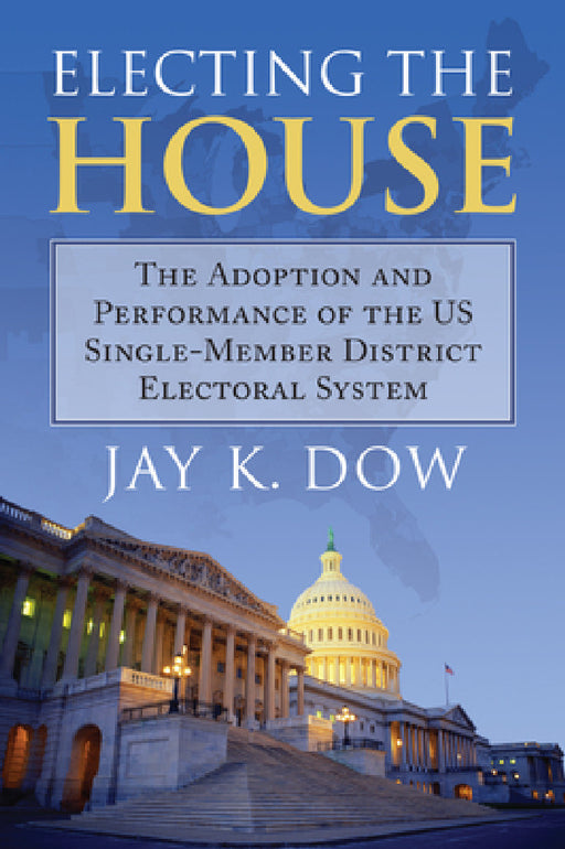 Electing the House: The Adoption and Performance of the U.S. Single-Member District Electoral System by Jay K. Dow