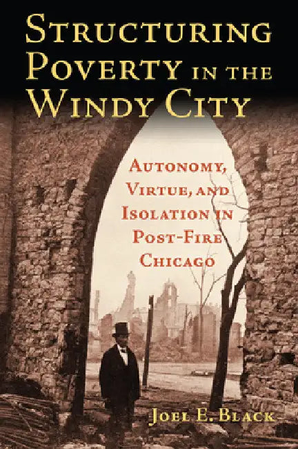 Structuring Poverty in the Windy City: Autonomy, Virtue, and Isolation in Post-Fire Chicago by Joel E. Black