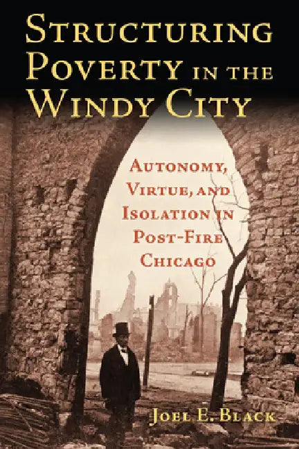 Structuring Poverty in the Windy City: Autonomy, Virtue, and Isolation in Post-Fire Chicago by Joel E. Black