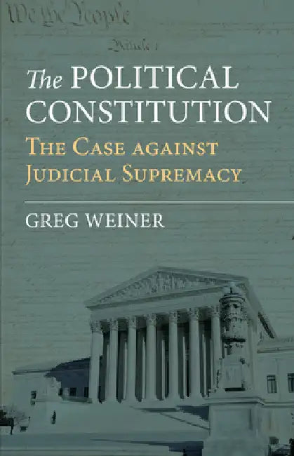 The Political Constitution: The Case Against Judicial Supremacy by Greg Weiner