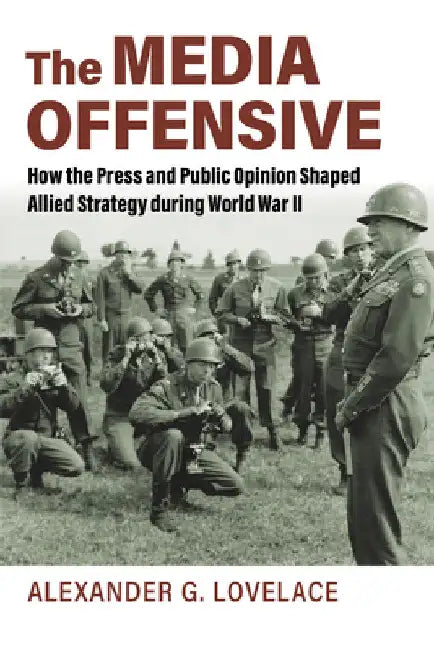 The Media Offensive: How the Press and Public Opinion Shaped Allied Strategy During World War II by Alexander G. Lovelace