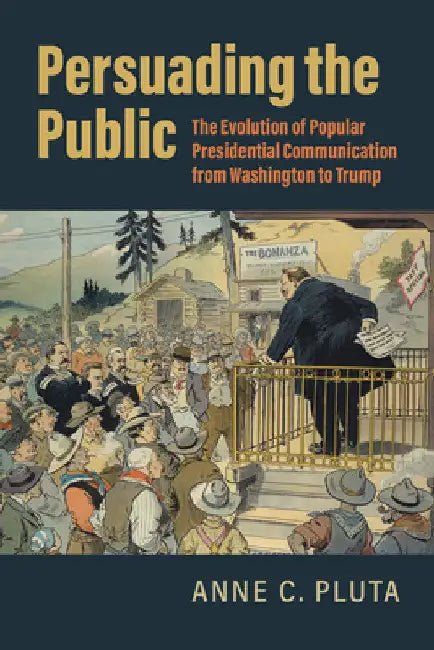 Persuading the Public: The Evolution of Popular Presidential Communication from Washington to Trump by Anne C. Pluta