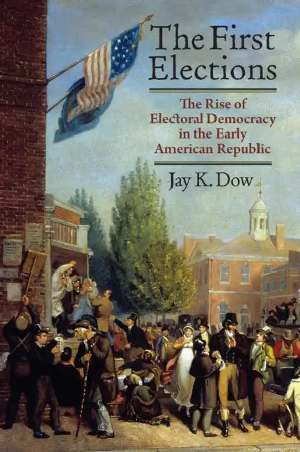 The First Elections: The Rise of Electoral Democracy in the Early American Republic by Jay K. Dow