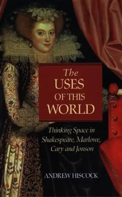 The Uses of this World: Thinking Space in Shakespeare, Marlowe, Cary and Jonson by Andrew Hiscock