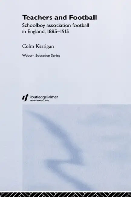 Teachers and Football: Schoolboy Association Football in England, 1885-1915 by Colm Kerrigan
