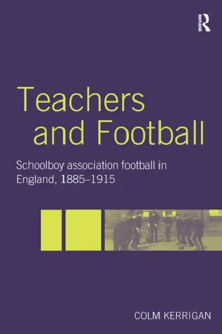 Teachers and Football: Schoolboy Association Football in England, 1885-1915 by Colm Kerrigan