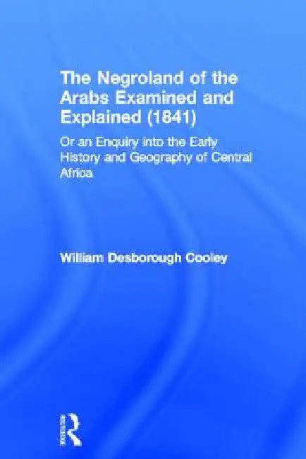The Negroland of the Arabs Examined and Explained (1841): Or an Enquiry Into the Early History and Geography of Central Africa by William Desborough Cooley