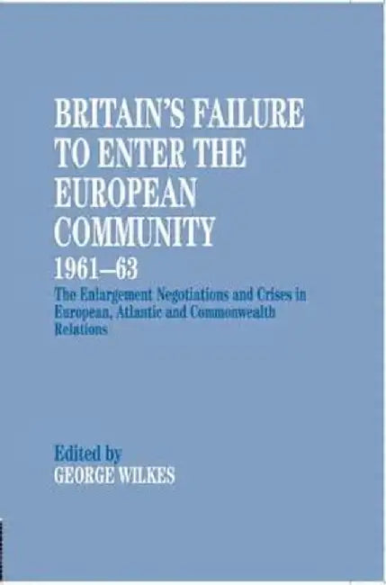 Britain'S Failure To Enter The European Community 1961-63: The Enlargement Negotiations and Crises in European Atlantic and Commonwealth Relations by George Wilkes