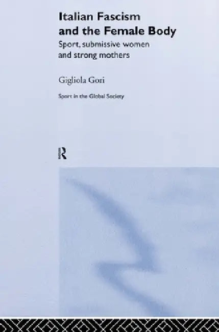 Italian Fascism and the Female Body: Sport, Submissive Women and Strong Mothers by Gigliola Gori