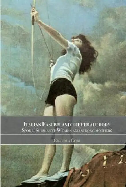 Italian Fascism and the Female Body: Sport, Submissive Women and Strong Mothers by Gigliola Gori