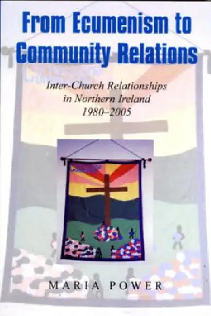 From Ecumenism to Community Relations: Inter-Church Relationships in Northern Ireland 1980-2005 by Maria Power