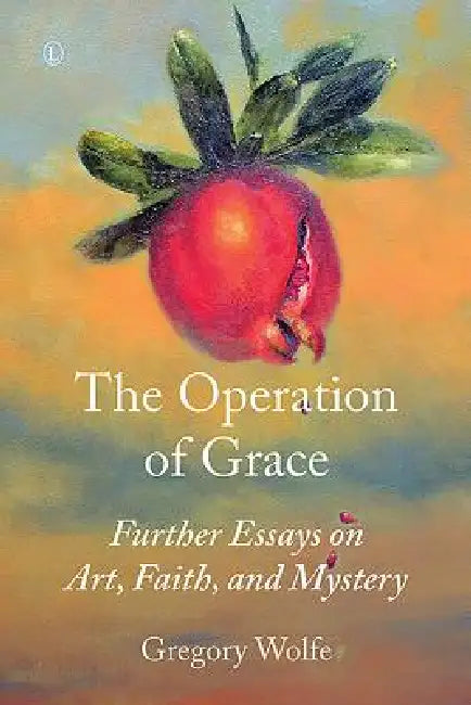 The Operation of Grace: Further Essays on Art, Faith, and Mystery by Gregory Wolfe