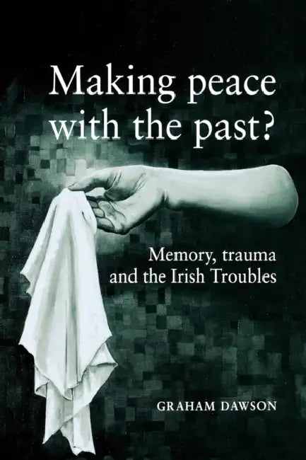 Making Peace with the Past?: Memory, Trauma and the Irish Troubles by Graham Dawson
