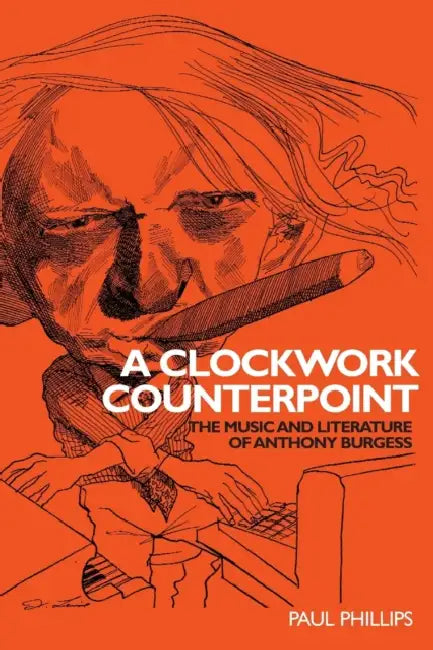 A Clockwork Counterpoint: The Music and Literature of Anthony Burgess by Paul Phillips