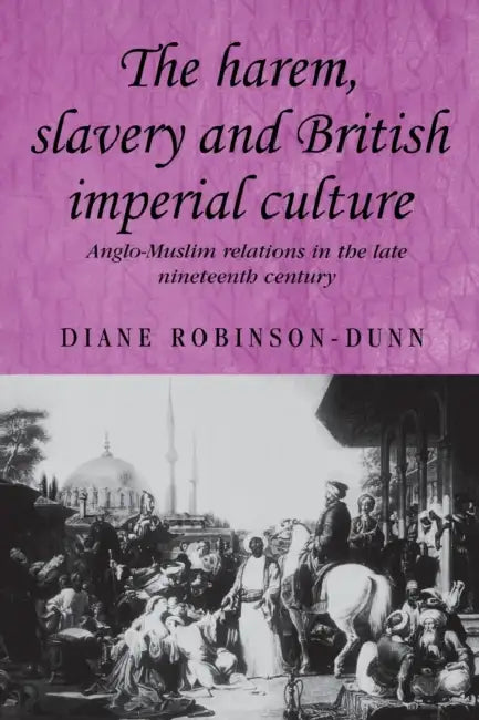 The Harem, Slavery and British Imperial Culture: Anglo-Muslim Relations in the Late Nineteenth Century by Diane Robinson-Dunn