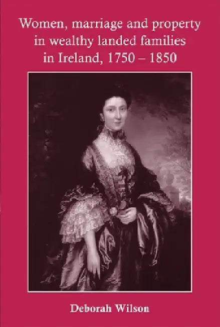 Women, Marriage and Property in Wealthy Landed Families in Ireland, 1750-1850 by Deborah Wilson