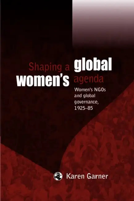 Shaping a Global Women's Agenda: Women's NGOs and Global Governance, 1925-85 by Karen Garner