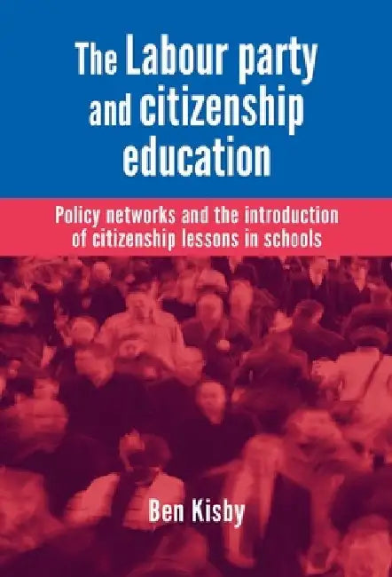 The Labour Party and Citizenship Education: Policy Networks and the Introduction of Citizenship Lessons in Schools by Ben Kisby