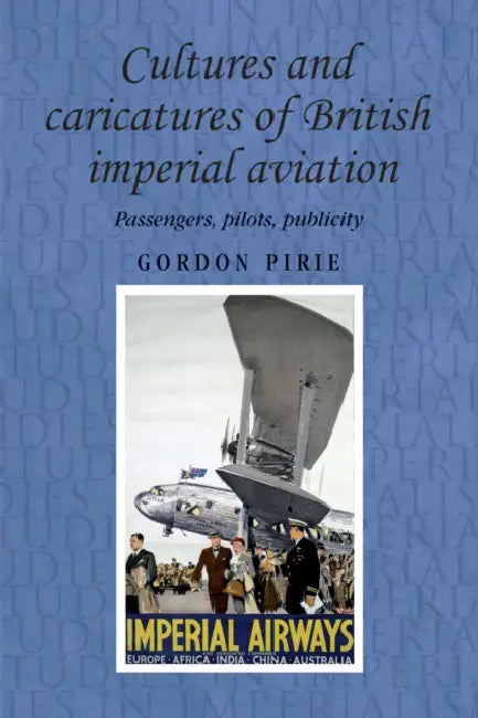 Cultures and Caricatures of British Imperial Aviation: Passengers, Pilots, Publicity by Gordon Pirie