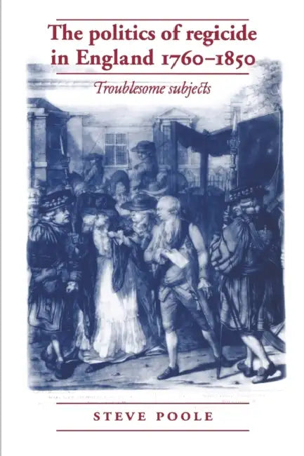 The Politics of Regicide in England, 1760-1850: Troublesome Subjects by Steve Poole