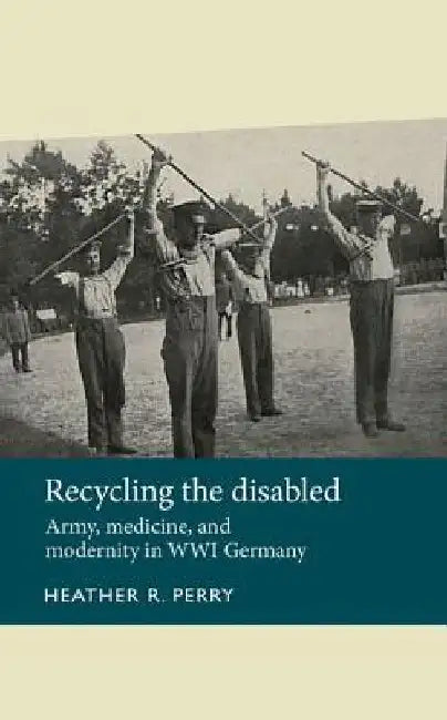 Recycling the Disabled: Army, Medicine, and Modernity in Wwi Germany by Heather Perry