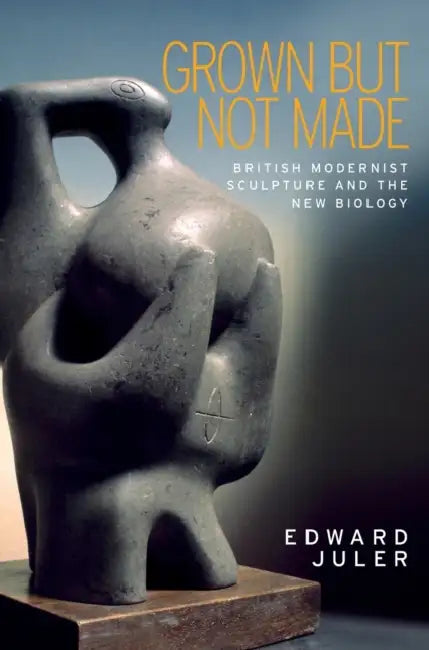 Grown But Not Made: British Modernist Sculpture and the New Biology by Edward Juler